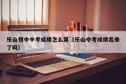 乐山初中中考成绩怎么算（乐山中考成绩出来了吗）