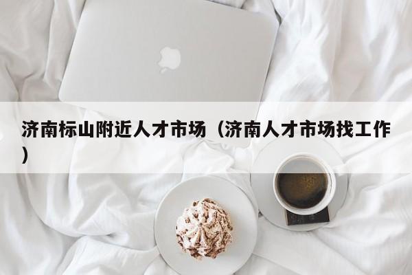 济南标山附近人才市场(济南人才市场找工作)