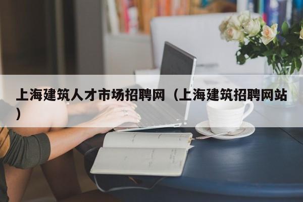 上海建筑人才市场招聘网(上海建筑招聘网站)