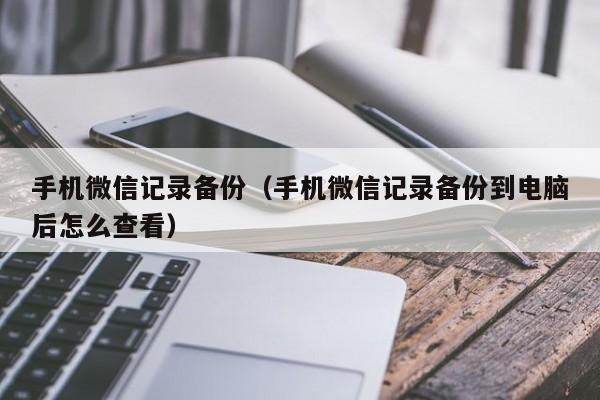 手机微信记录备份(手机微信记录备份到电脑后怎么查看)